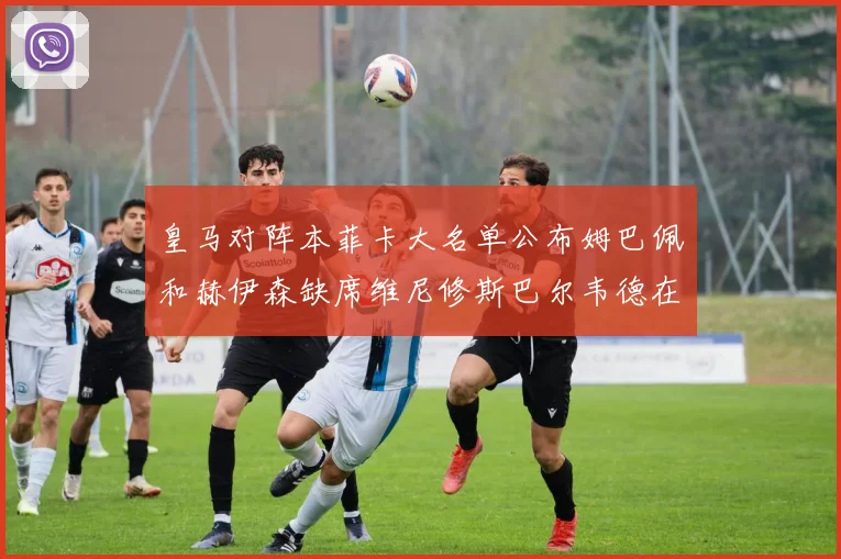 皇马对阵本菲卡大名单公布姆巴佩和赫伊森缺席维尼修斯巴尔韦德在列