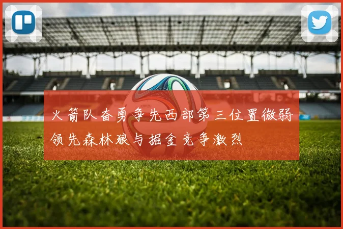 火箭队奋勇争先西部第三位置微弱领先森林狼与掘金竞争激烈