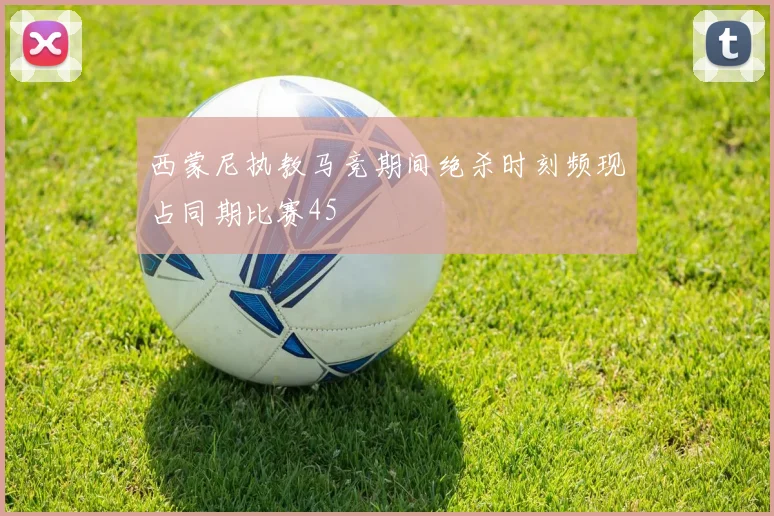 西蒙尼执教马竞期间绝杀时刻频现占同期比赛45