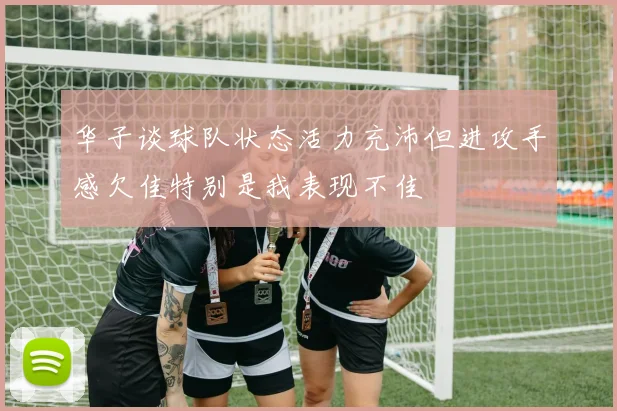 华子谈球队状态活力充沛但进攻手感欠佳特别是我表现不佳