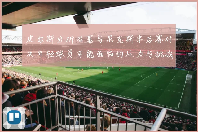 皮尔斯分析活塞与尼克斯季后赛对决年轻球员可能面临的压力与挑战