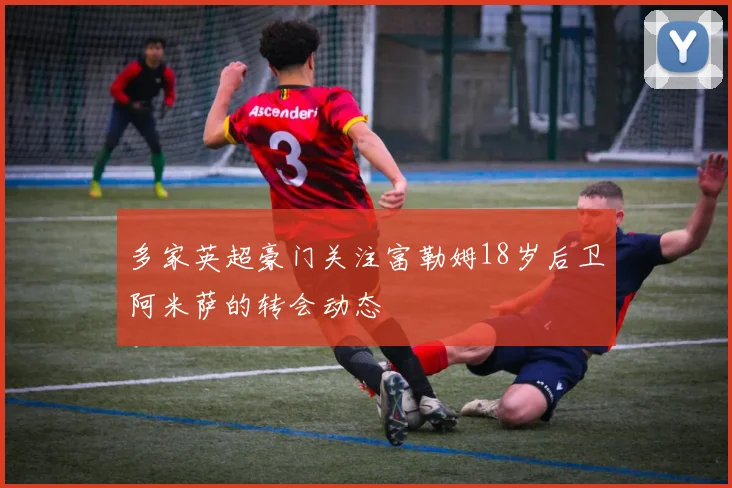 多家英超豪门关注富勒姆18岁后卫阿米萨的转会动态