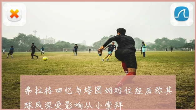 弗拉格回忆与塔图姆对位经历称其球风深受影响从小崇拜