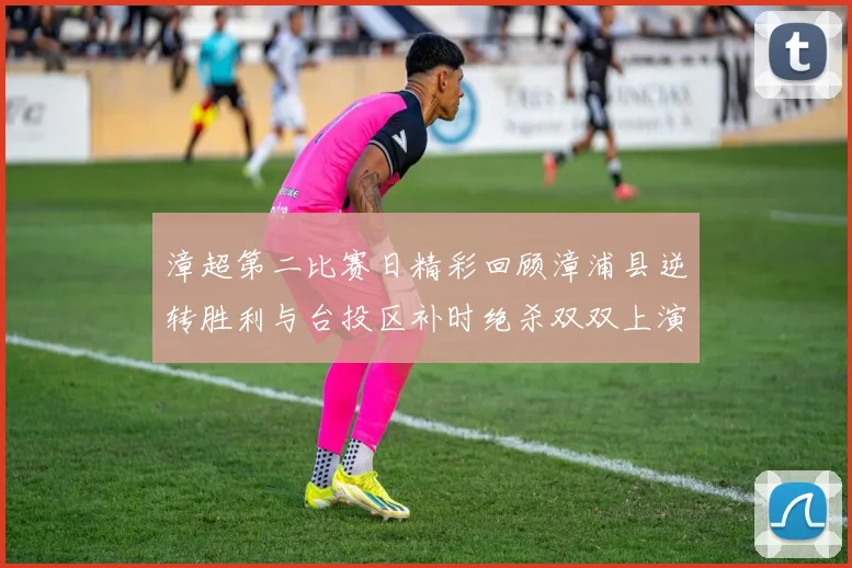 漳超第二比赛日精彩回顾漳浦县逆转胜利与台投区补时绝杀双双上演