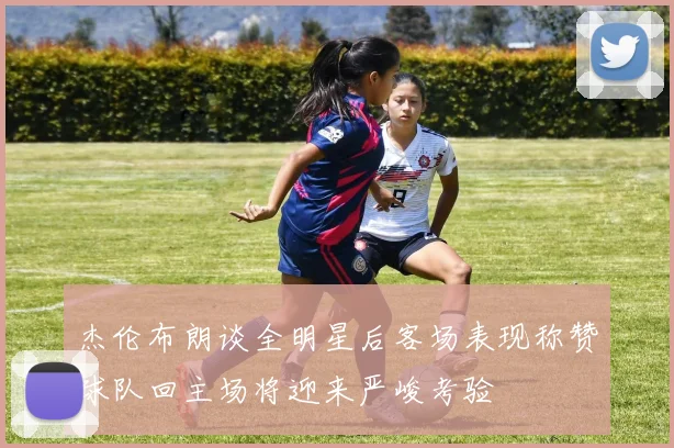 杰伦布朗谈全明星后客场表现称赞球队回主场将迎来严峻考验