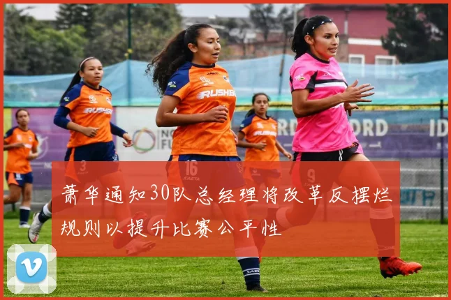 萧华通知30队总经理将改革反摆烂规则以提升比赛公平性