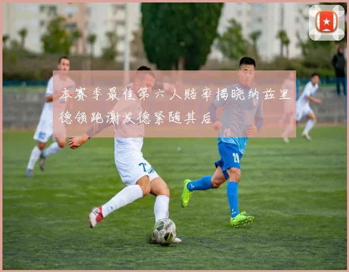 本赛季最佳第六人赔率揭晓纳兹里德领跑谢泼德紧随其后