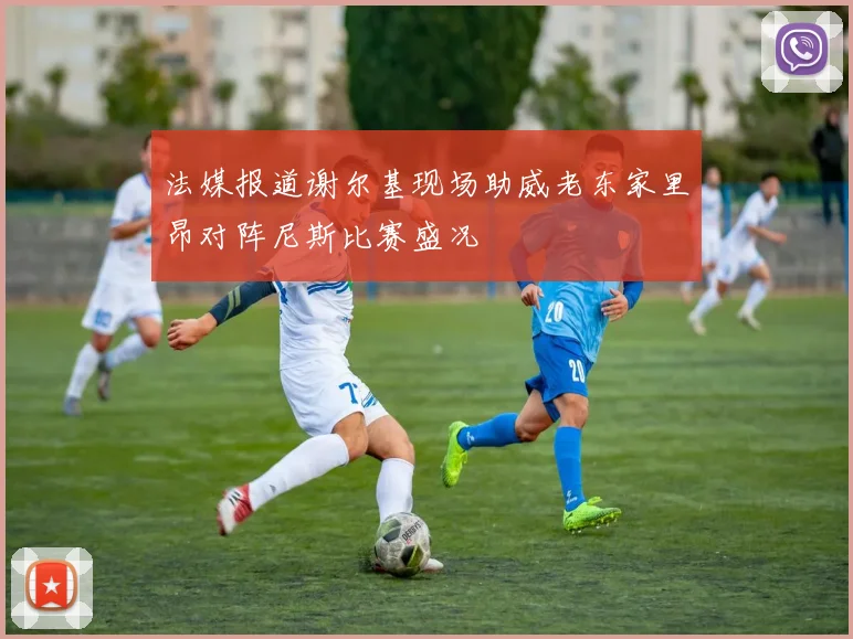 法媒报道谢尔基现场助威老东家里昂对阵尼斯比赛盛况