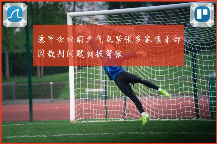 意甲会议前夕气氛紧张多家俱乐部因裁判问题剑拔弩张