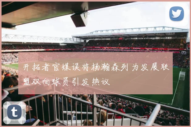 开拓者官媒误将杨瀚森列为发展联盟双向球员引发热议