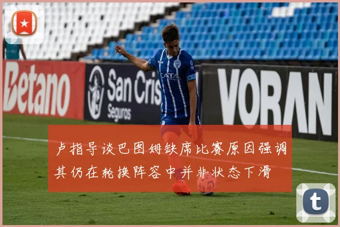 卢指导谈巴图姆缺席比赛原因强调其仍在轮换阵容中并非状态下滑