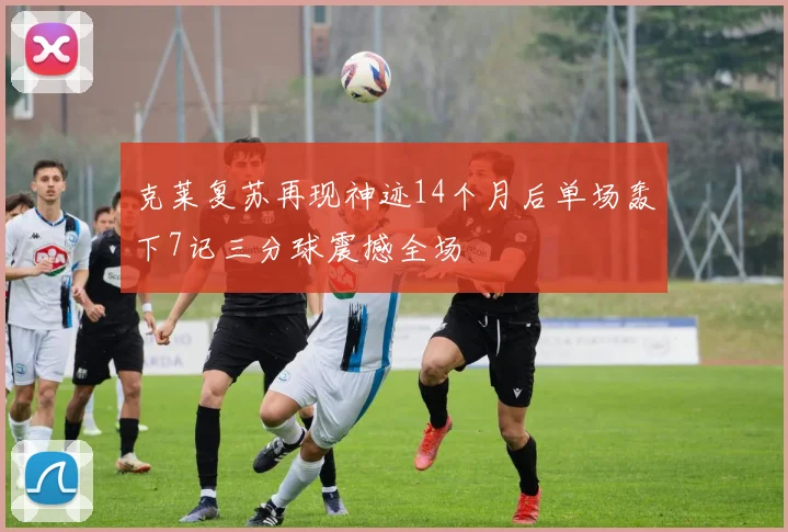 克莱复苏再现神迹14个月后单场轰下7记三分球震撼全场