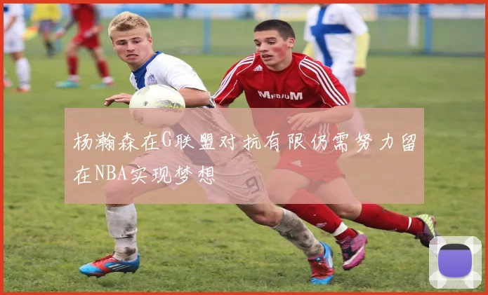 杨瀚森在G联盟对抗有限仍需努力留在NBA实现梦想