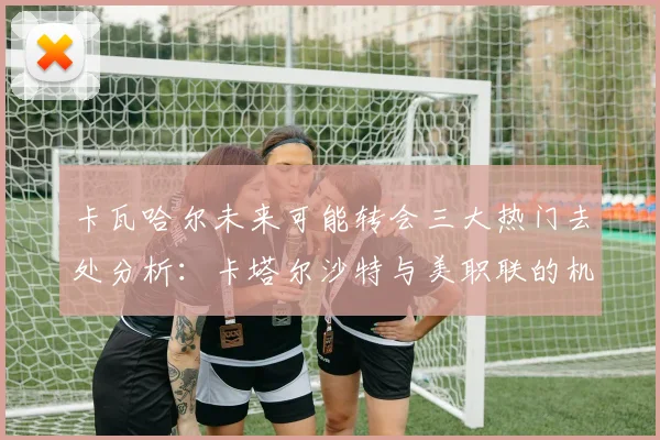 卡瓦哈尔未来可能转会三大热门去处分析：卡塔尔沙特与美职联的机会