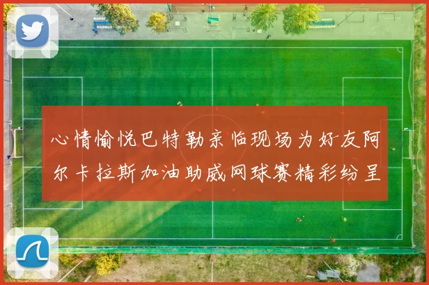 心情愉悦巴特勒亲临现场为好友阿尔卡拉斯加油助威网球赛精彩纷呈