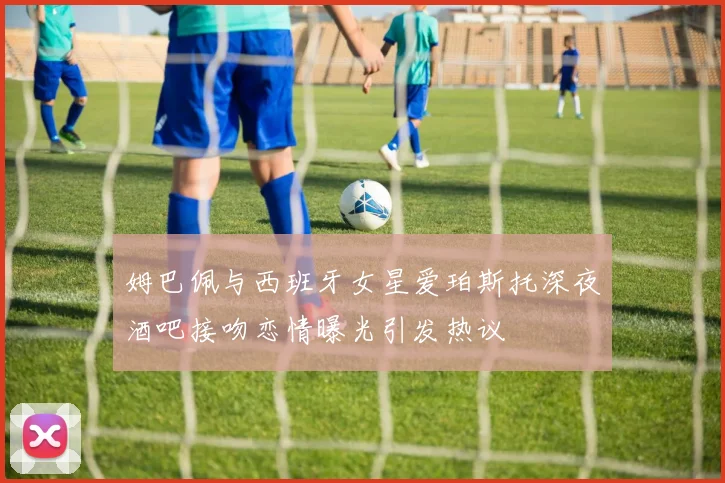 姆巴佩与西班牙女星爱珀斯托深夜酒吧接吻恋情曝光引发热议